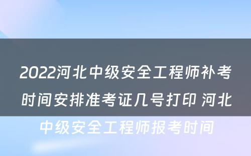 2022河北中级安全工程师补考时间安排准考证几号打印 河北中级安全工程师报考时间