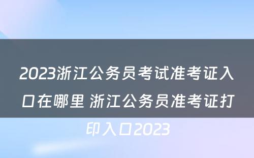2023浙江公务员考试准考证入口在哪里 浙江公务员准考证打印入口2023
