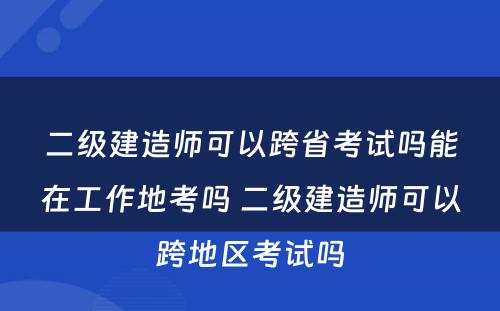 二级建造师可以跨省考试吗能在工作地考吗 二级建造师可以跨地区考试吗