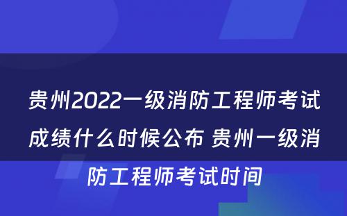 贵州2022一级消防工程师考试成绩什么时候公布 贵州一级消防工程师考试时间