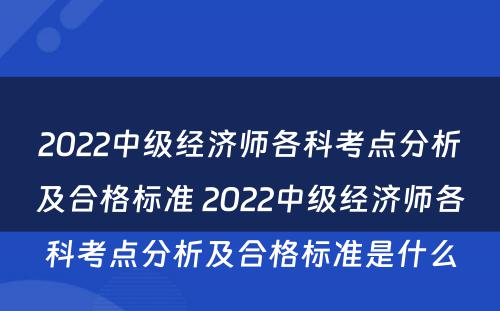 2022中级经济师各科考点分析及合格标准 2022中级经济师各科考点分析及合格标准是什么