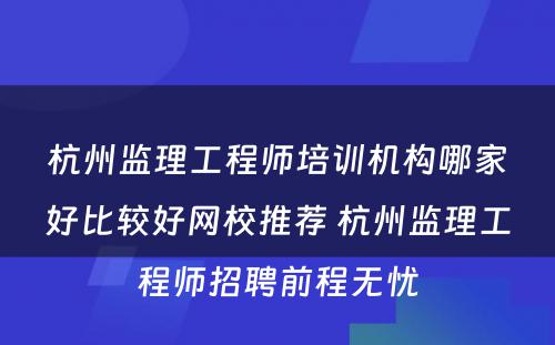 杭州监理工程师培训机构哪家好比较好网校推荐 杭州监理工程师招聘前程无忧