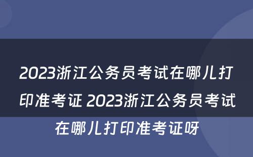2023浙江公务员考试在哪儿打印准考证 2023浙江公务员考试在哪儿打印准考证呀