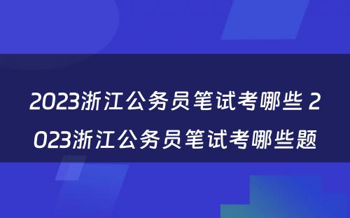 2023浙江公务员笔试考哪些 2023浙江公务员笔试考哪些题