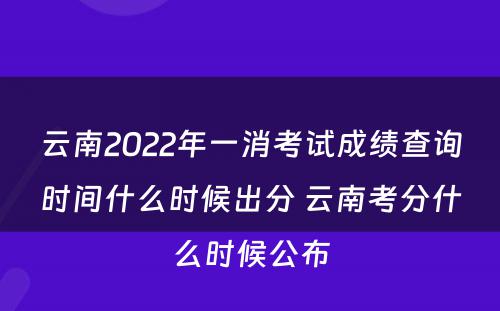 云南2022年一消考试成绩查询时间什么时候出分 云南考分什么时候公布