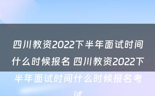 四川教资2022下半年面试时间什么时候报名 四川教资2022下半年面试时间什么时候报名考试