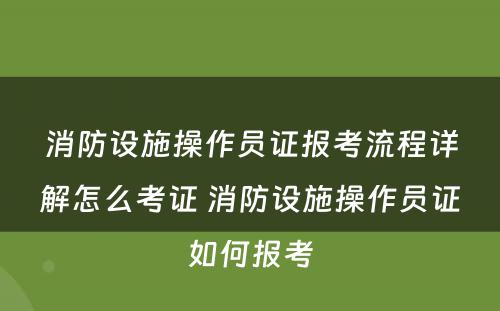 消防设施操作员证报考流程详解怎么考证 消防设施操作员证如何报考