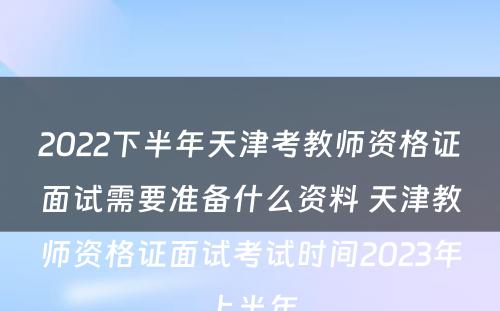 2022下半年天津考教师资格证面试需要准备什么资料 天津教师资格证面试考试时间2023年上半年