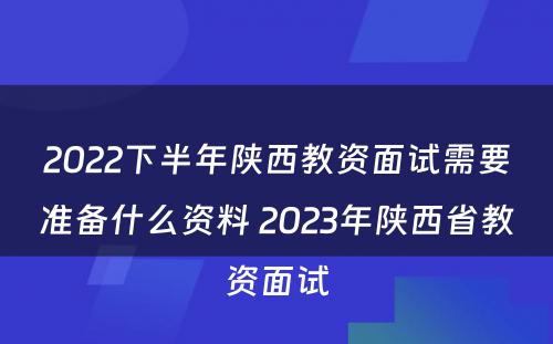 2022下半年陕西教资面试需要准备什么资料 2023年陕西省教资面试