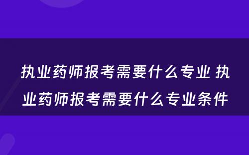 执业药师报考需要什么专业 执业药师报考需要什么专业条件