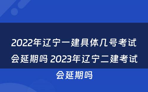 2022年辽宁一建具体几号考试会延期吗 2023年辽宁二建考试会延期吗