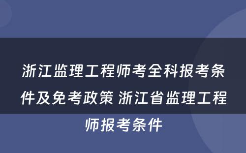 浙江监理工程师考全科报考条件及免考政策 浙江省监理工程师报考条件