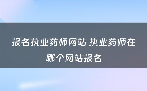 报名执业药师网站 执业药师在哪个网站报名