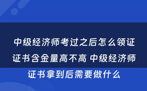 中级经济师考过之后怎么领证证书含金量高不高 中级经济师证书拿到后需要做什么