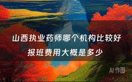 山西执业药师哪个机构比较好报班费用大概是多少 