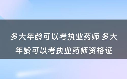 多大年龄可以考执业药师 多大年龄可以考执业药师资格证