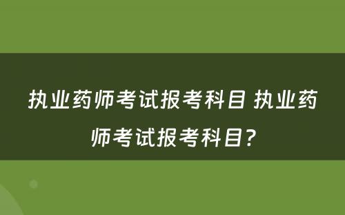 执业药师考试报考科目 执业药师考试报考科目?