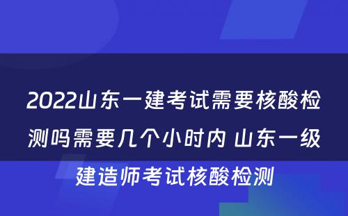 2022山东一建考试需要核酸检测吗需要几个小时内 山东一级建造师考试核酸检测