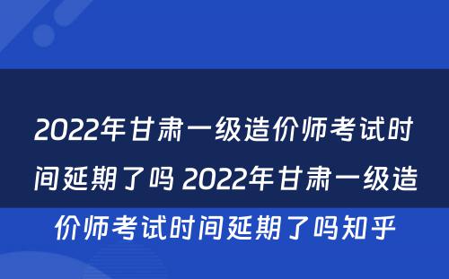2022年甘肃一级造价师考试时间延期了吗 2022年甘肃一级造价师考试时间延期了吗知乎