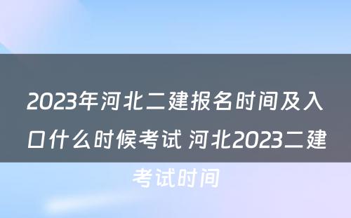 2023年河北二建报名时间及入口什么时候考试 河北2023二建考试时间