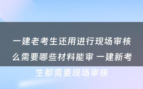 一建老考生还用进行现场审核么需要哪些材料能审 一建新考生都需要现场审核