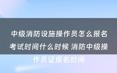 中级消防设施操作员怎么报名考试时间什么时候 消防中级操作员证报名时间