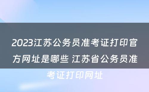 2023江苏公务员准考证打印官方网址是哪些 江苏省公务员准考证打印网址