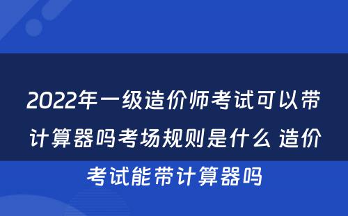 2022年一级造价师考试可以带计算器吗考场规则是什么 造价考试能带计算器吗