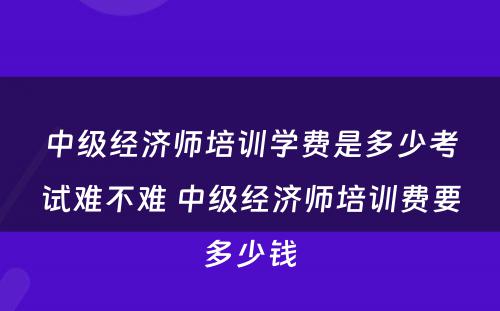 中级经济师培训学费是多少考试难不难 中级经济师培训费要多少钱