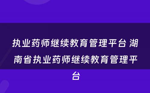 执业药师继续教育管理平台 湖南省执业药师继续教育管理平台