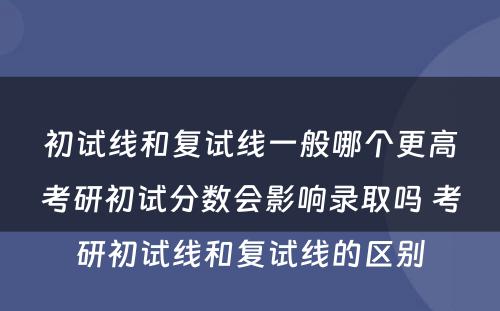 初试线和复试线一般哪个更高考研初试分数会影响录取吗 考研初试线和复试线的区别