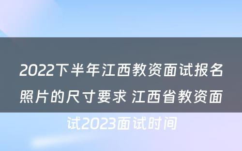 2022下半年江西教资面试报名照片的尺寸要求 江西省教资面试2023面试时间