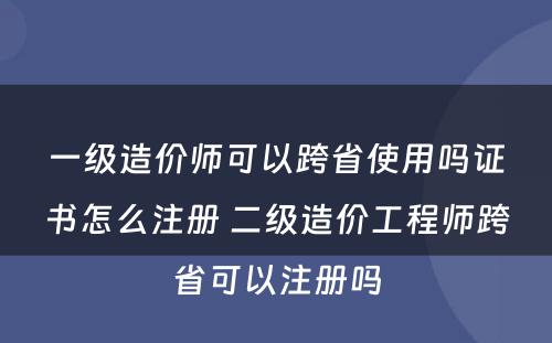 一级造价师可以跨省使用吗证书怎么注册 二级造价工程师跨省可以注册吗