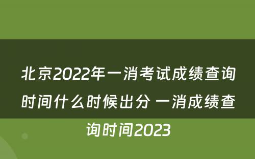 北京2022年一消考试成绩查询时间什么时候出分 一消成绩查询时间2023