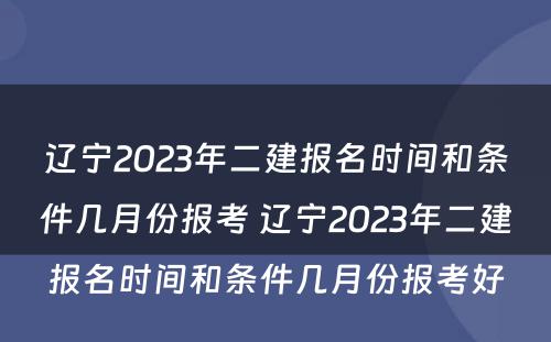 辽宁2023年二建报名时间和条件几月份报考 辽宁2023年二建报名时间和条件几月份报考好