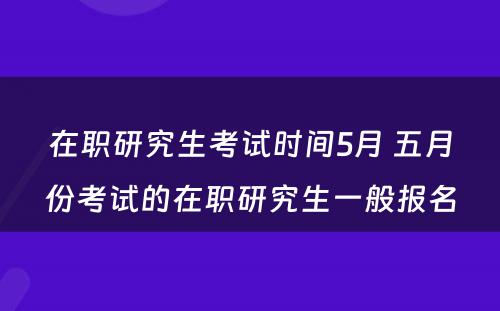 在职研究生考试时间5月 五月份考试的在职研究生一般报名