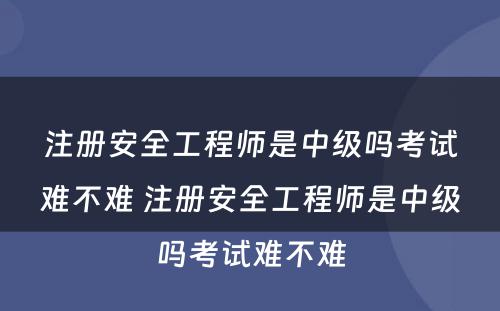 注册安全工程师是中级吗考试难不难 注册安全工程师是中级吗考试难不难