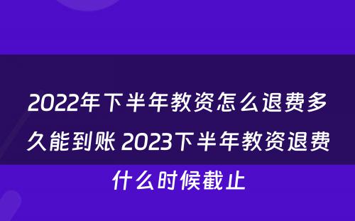 2022年下半年教资怎么退费多久能到账 2023下半年教资退费什么时候截止