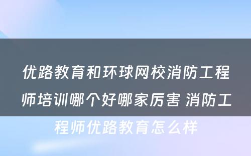 优路教育和环球网校消防工程师培训哪个好哪家厉害 消防工程师优路教育怎么样