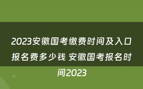 2023安徽国考缴费时间及入口报名费多少钱 安徽国考报名时间2023