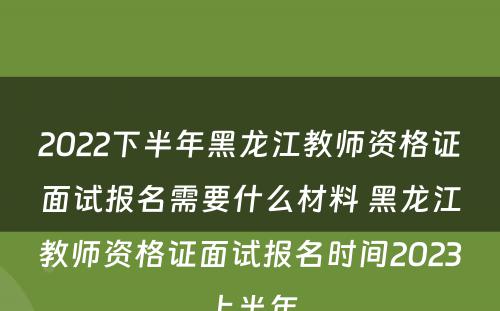 2022下半年黑龙江教师资格证面试报名需要什么材料 黑龙江教师资格证面试报名时间2023上半年