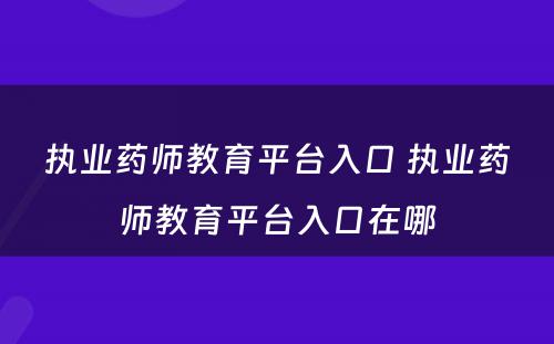 执业药师教育平台入口 执业药师教育平台入口在哪