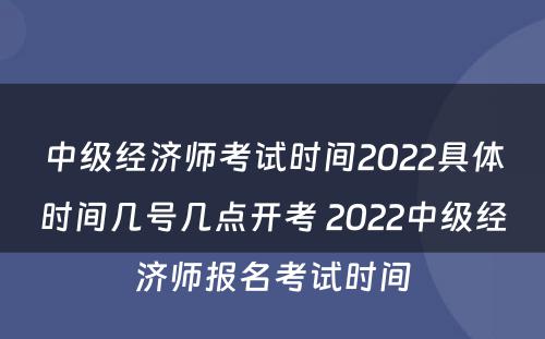 中级经济师考试时间2022具体时间几号几点开考 2022中级经济师报名考试时间