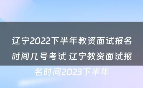 辽宁2022下半年教资面试报名时间几号考试 辽宁教资面试报名时间2023下半年