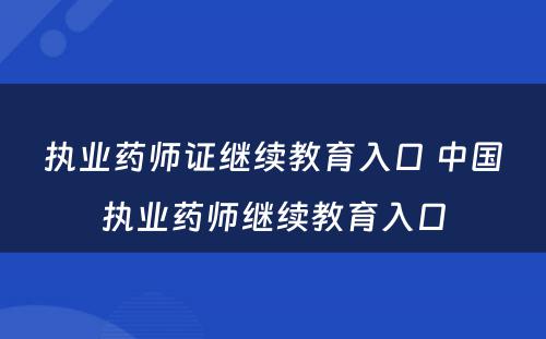 执业药师证继续教育入口 中国执业药师继续教育入口