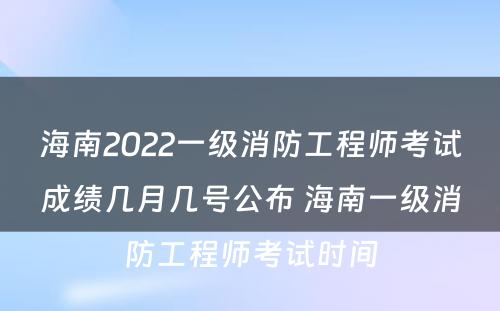 海南2022一级消防工程师考试成绩几月几号公布 海南一级消防工程师考试时间