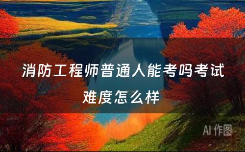 消防工程师普通人能考吗考试难度怎么样 