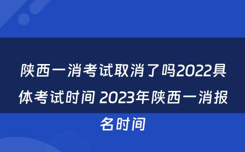 陕西一消考试取消了吗2022具体考试时间 2023年陕西一消报名时间