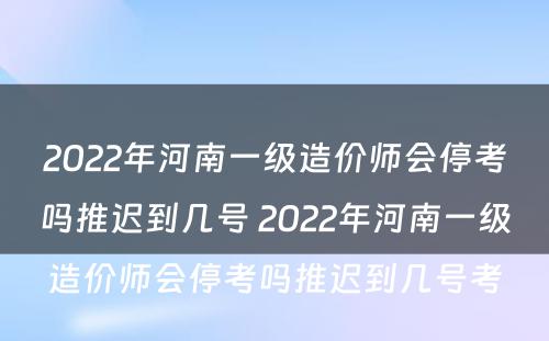 2022年河南一级造价师会停考吗推迟到几号 2022年河南一级造价师会停考吗推迟到几号考