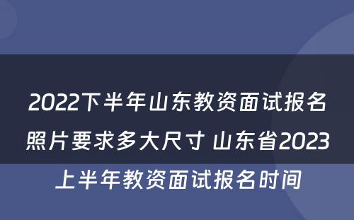 2022下半年山东教资面试报名照片要求多大尺寸 山东省2023上半年教资面试报名时间